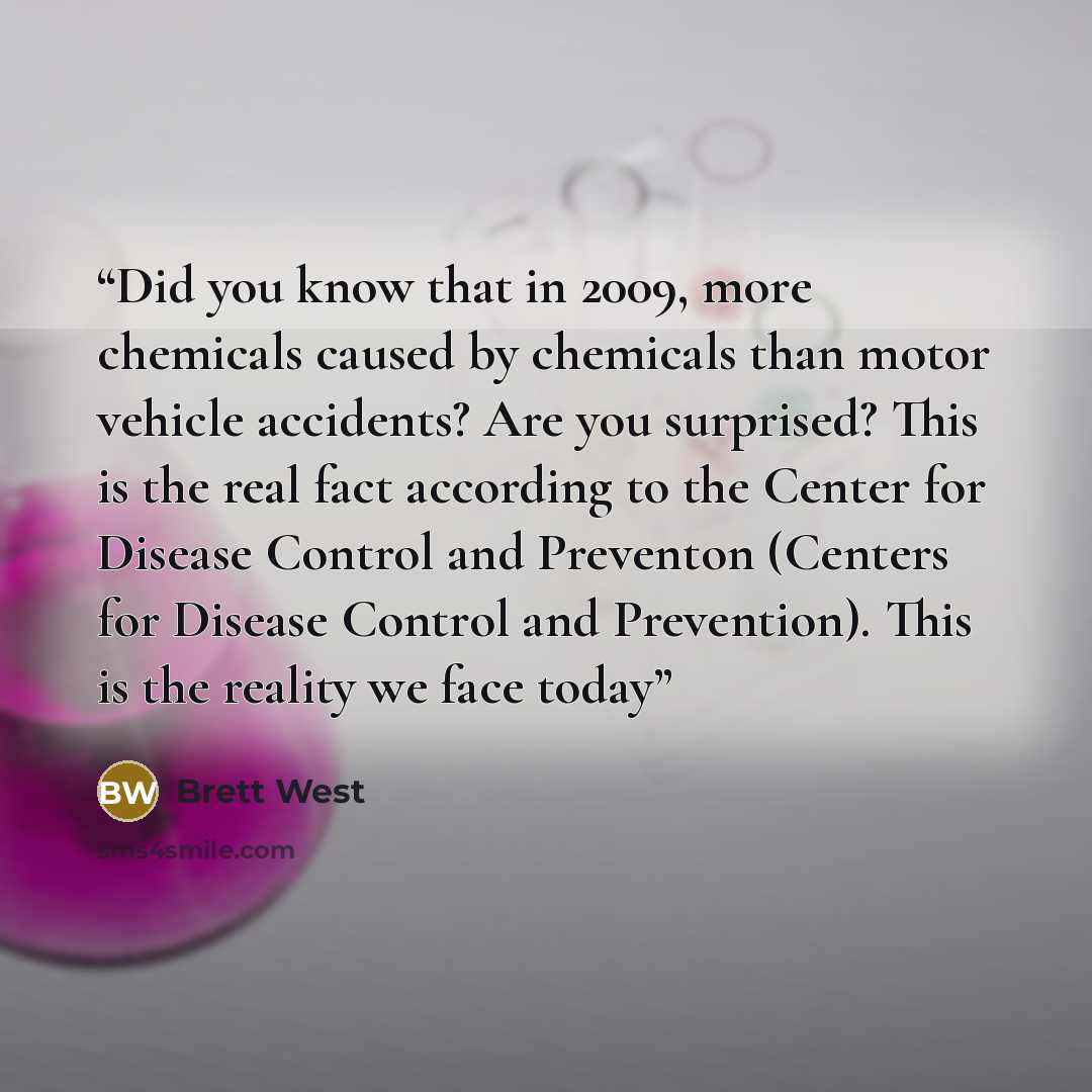 “Did you know that in 2009, more chemicals caused by chemicals than motor vehicle accidents? Are you surprised? This is the real fact according to the Center for Disease Control and Preventon (Centers for Disease Control and Prevention). This is the reality we face today” quote by Brett West