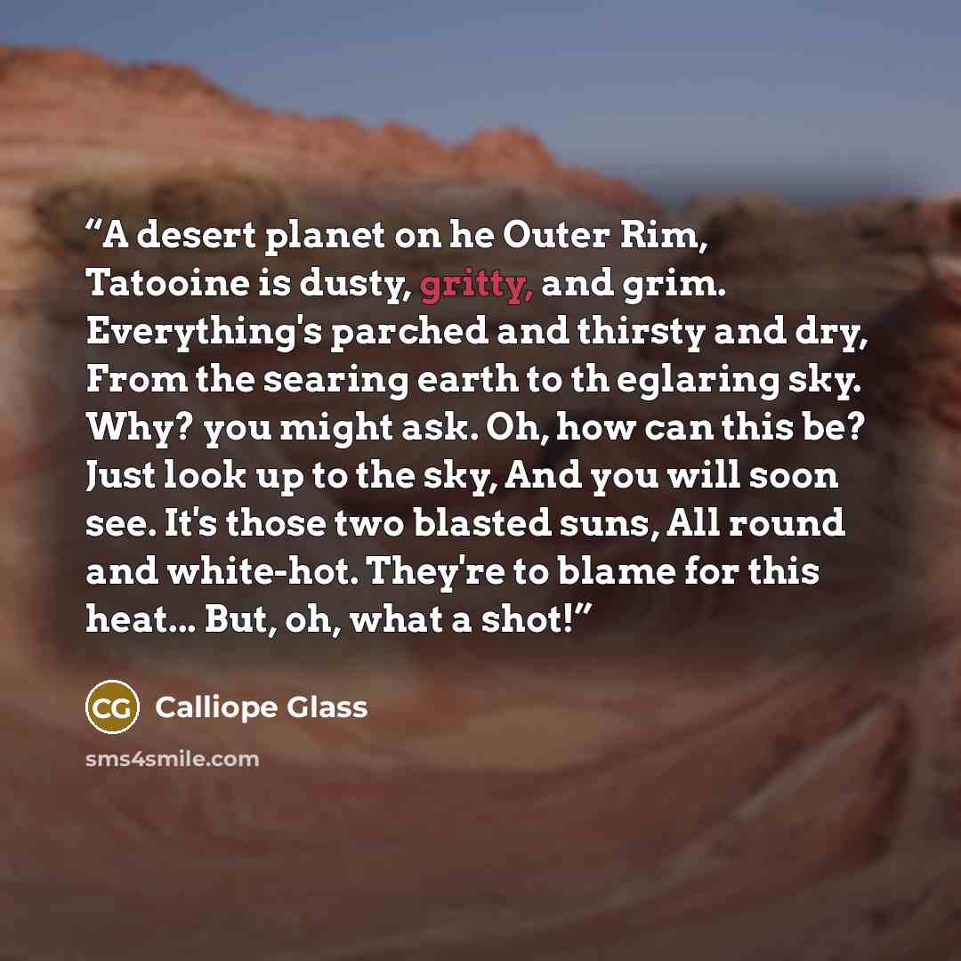 “A desert planet on he Outer Rim, Tatooine is dusty, gritty, and grim. Everything's parched and thirsty and dry, From the searing earth to th eglaring sky. Why? you might ask. Oh, how can this be? Just look up to the sky, And you will soon see. It's those two blasted suns, All round and white-hot…” quote by Calliope Glass