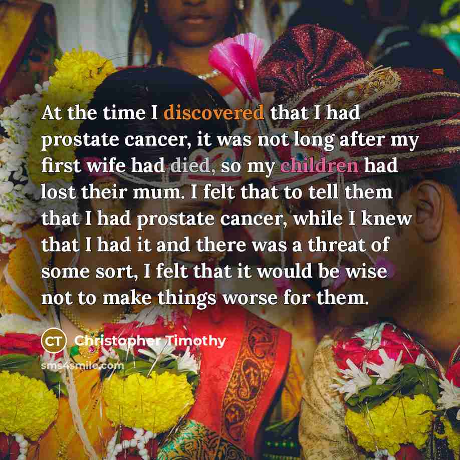 “At the time I discovered that I had prostate cancer, it was not long after my first wife had died, so my children had lost their mum. I felt that to tell them that I had prostate cancer, while I knew that I had it and there was a threat of some sort, I felt that it would be wise not to make things…” quote by Christopher Timothy