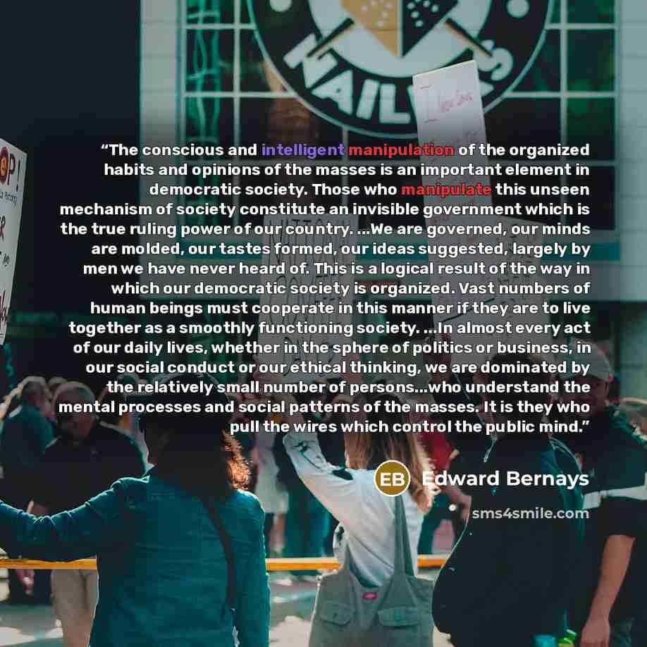“The conscious and intelligent manipulation of the organized habits and opinions of the masses is an important element in democratic society. Those who manipulate this unseen mechanism of society constitute an invisible government which is the true ruling power of our country. ...We are governed…” quote by Edward Bernays