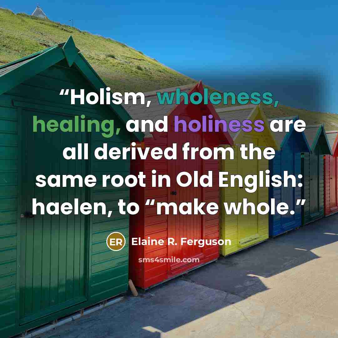 “Holism, wholeness, healing, and holiness are all derived from the same root in Old English: haelen, to “make whole.” quote by Elaine R. Ferguson
