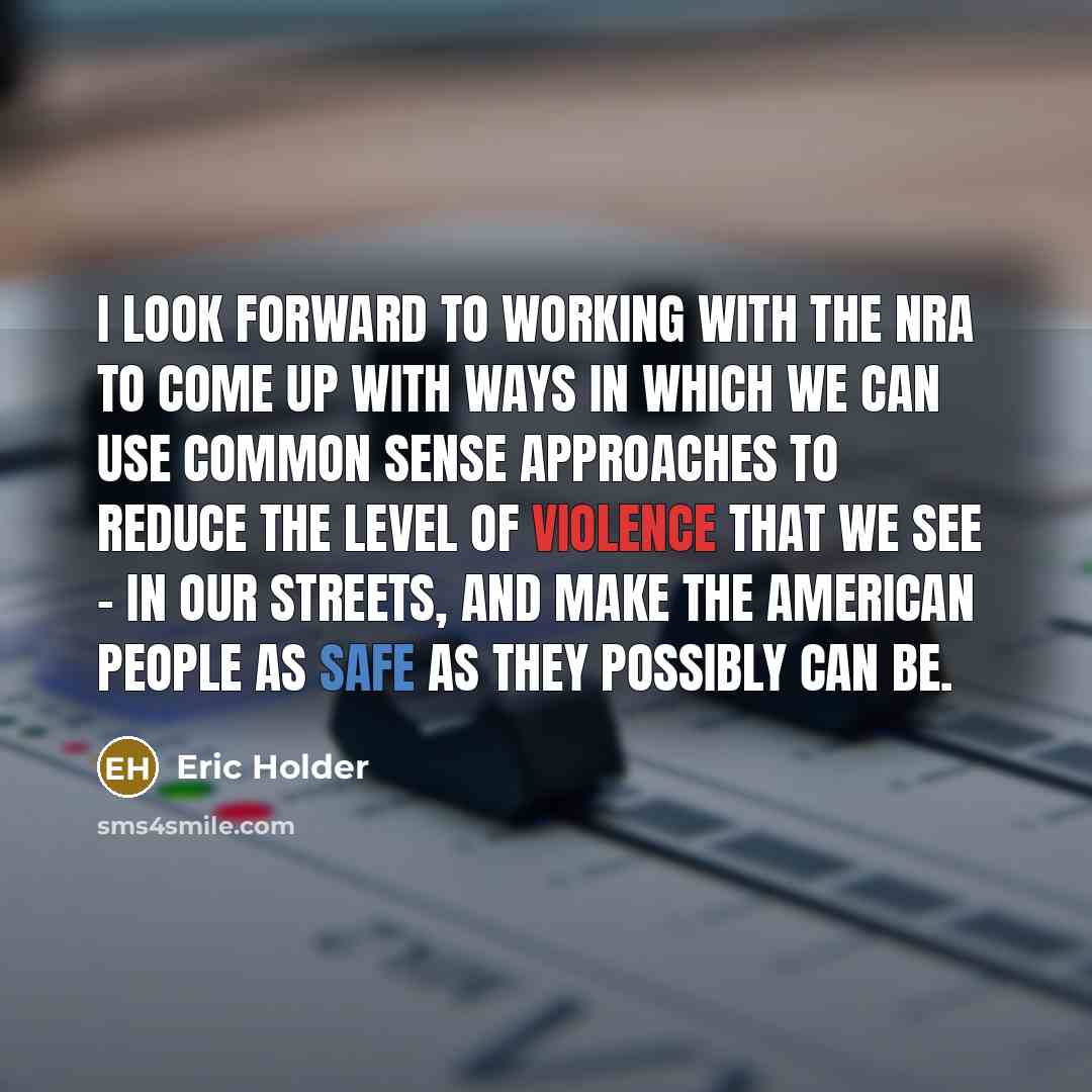 “I look forward to working with the NRA to come up with ways in which we can use common sense approaches to reduce the level of violence that we see - in our streets, and make the American people as safe as they possibly can be.” quote by Eric Holder