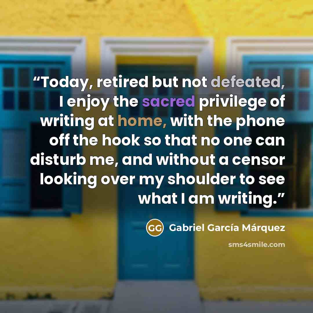 “Today, retired but not defeated, I enjoy the sacred privilege of writing at home, with the phone off the hook so that no one can disturb me, and without a censor looking over my shoulder to see what I am writing.” quote by Gabriel García Márquez
