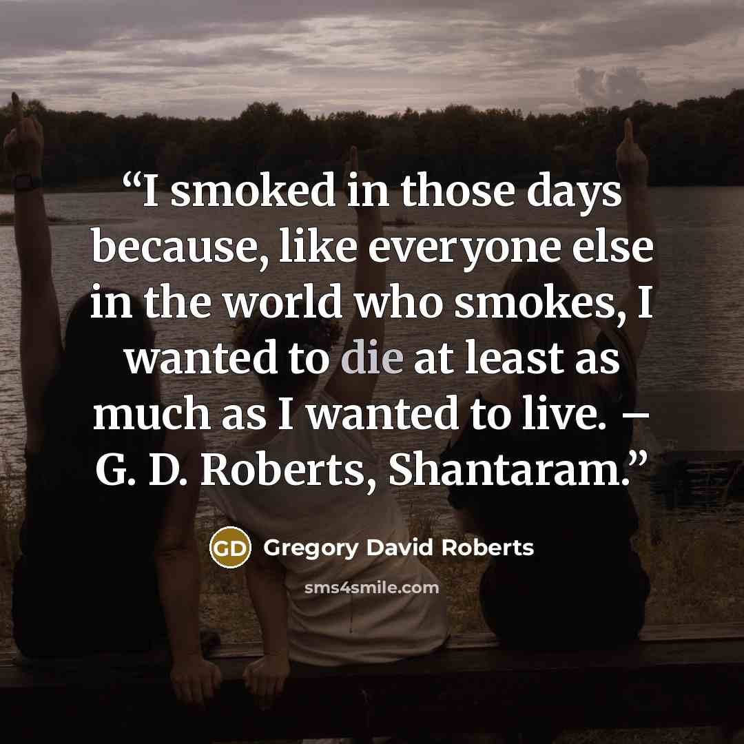 “I smoked in those days because, like everyone else in the world who smokes, I wanted to die at least as much as I wanted to live. – G. D. Roberts, Shantaram.” quote by Gregory David Roberts