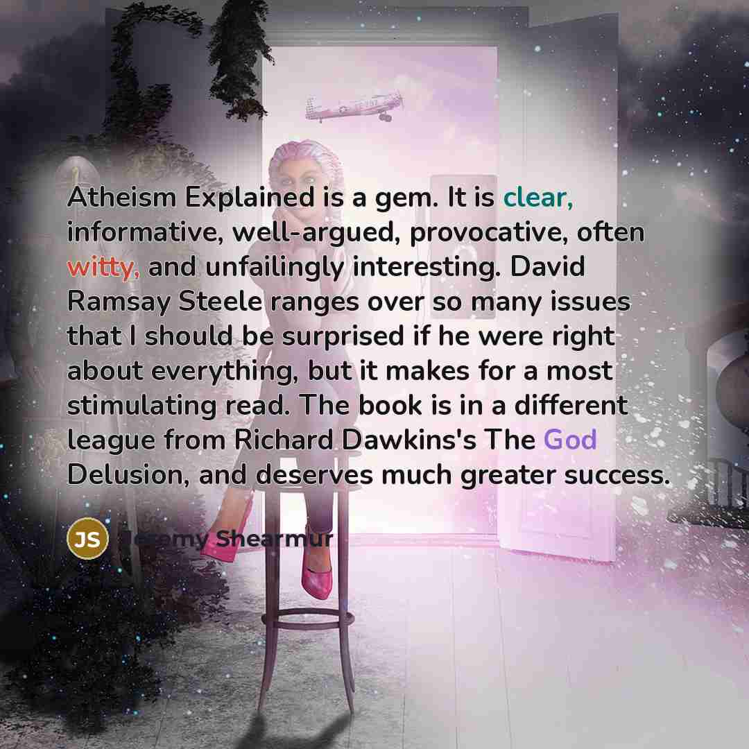 “Atheism Explained is a gem. It is clear, informative, well-argued, provocative, often witty, and unfailingly interesting. David Ramsay Steele ranges over so many issues that I should be surprised if he were right about everything, but it makes for a most stimulating read. The book is in a…” quote by Jeremy Shearmur