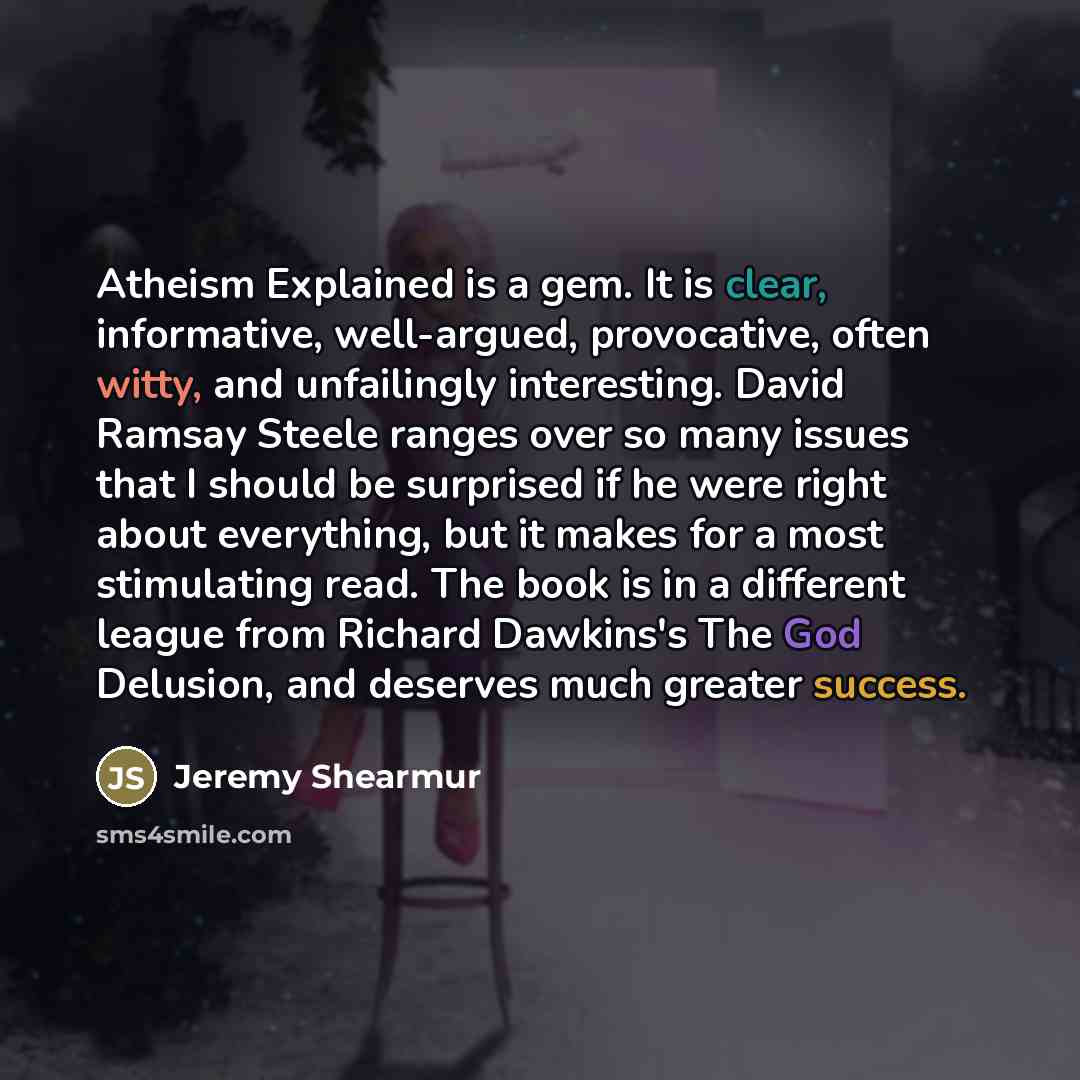 “Atheism Explained is a gem. It is clear, informative, well-argued, provocative, often witty, and unfailingly interesting. David Ramsay Steele ranges over so many issues that I should be surprised if he were right about everything, but it makes for a most stimulating read. The book is in a…” quote by Jeremy Shearmur