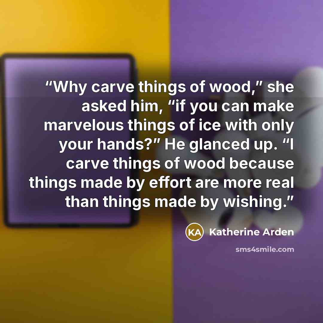 “Why carve things of wood,” she asked him, “if you can make marvelous things of ice with only your hands?” He glanced up. “I carve things of wood because things made by effort are more real than things made by wishing.” quote by Katherine Arden