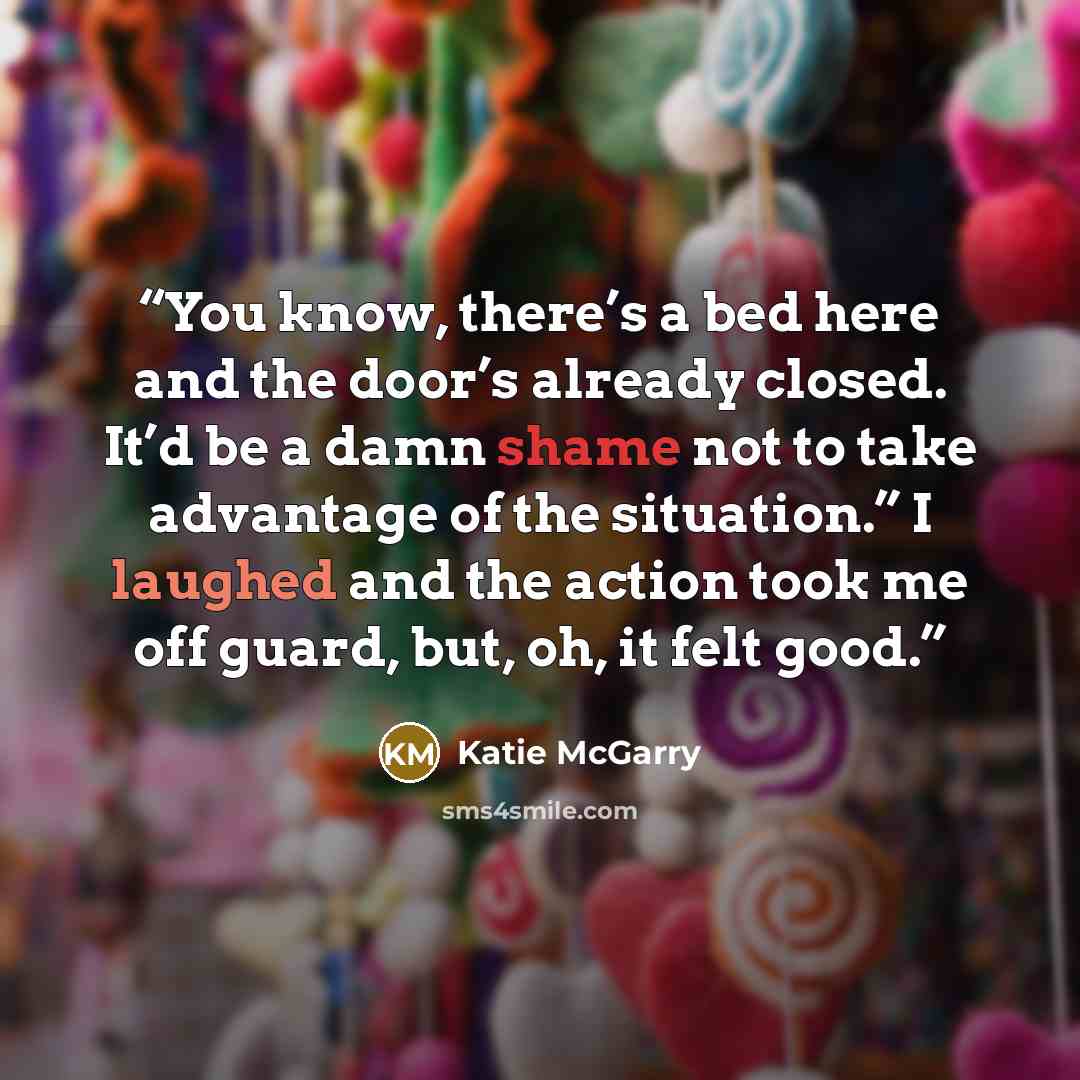 “You know, there’s a bed here and the door’s already closed. It’d be a damn shame not to take advantage of the situation.” I laughed and the action took me off guard, but, oh, it felt good.” quote by Katie McGarry