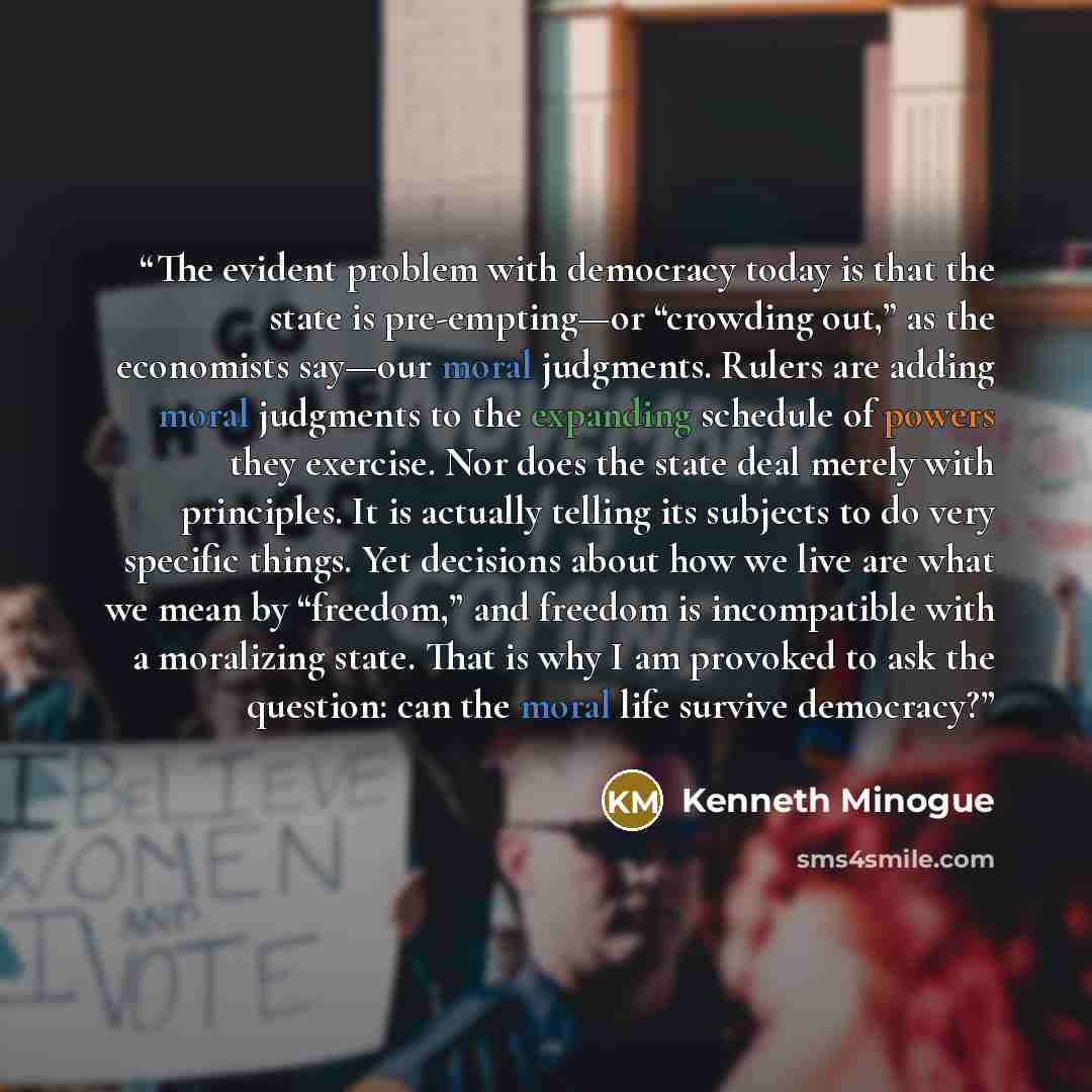 “The evident problem with democracy today is that the state is pre-empting—or “crowding out,” as the economists say—our moral judgments. Rulers are adding moral judgments to the expanding schedule of powers they exercise. Nor does the state deal merely with principles. It is actually telling its…” quote by Kenneth Minogue
