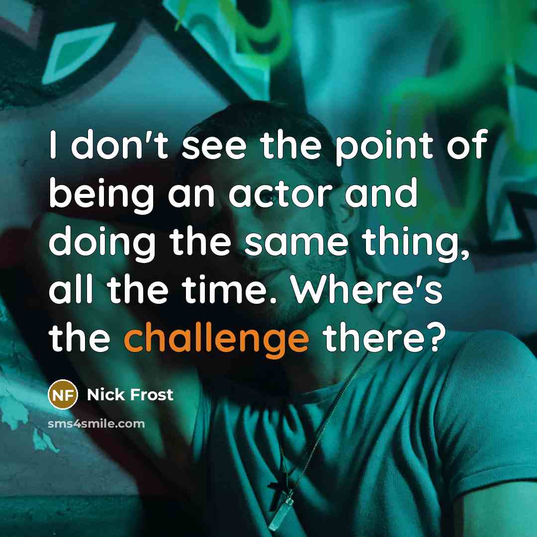 “I don't see the point of being an actor and doing the same thing, all the time. Where's the challenge there?” quote by Nick Frost