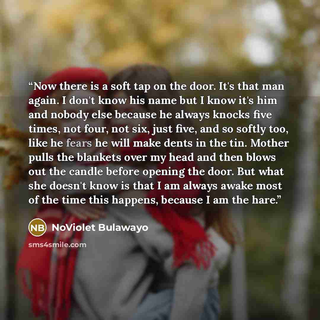 “Now there is a soft tap on the door. It's that man again. I don't know his name but I know it's him and nobody else because he always knocks five times, not four, not six, just five, and so softly too, like he fears he will make dents in the tin. Mother pulls the blankets over my head and then…” quote by NoViolet Bulawayo