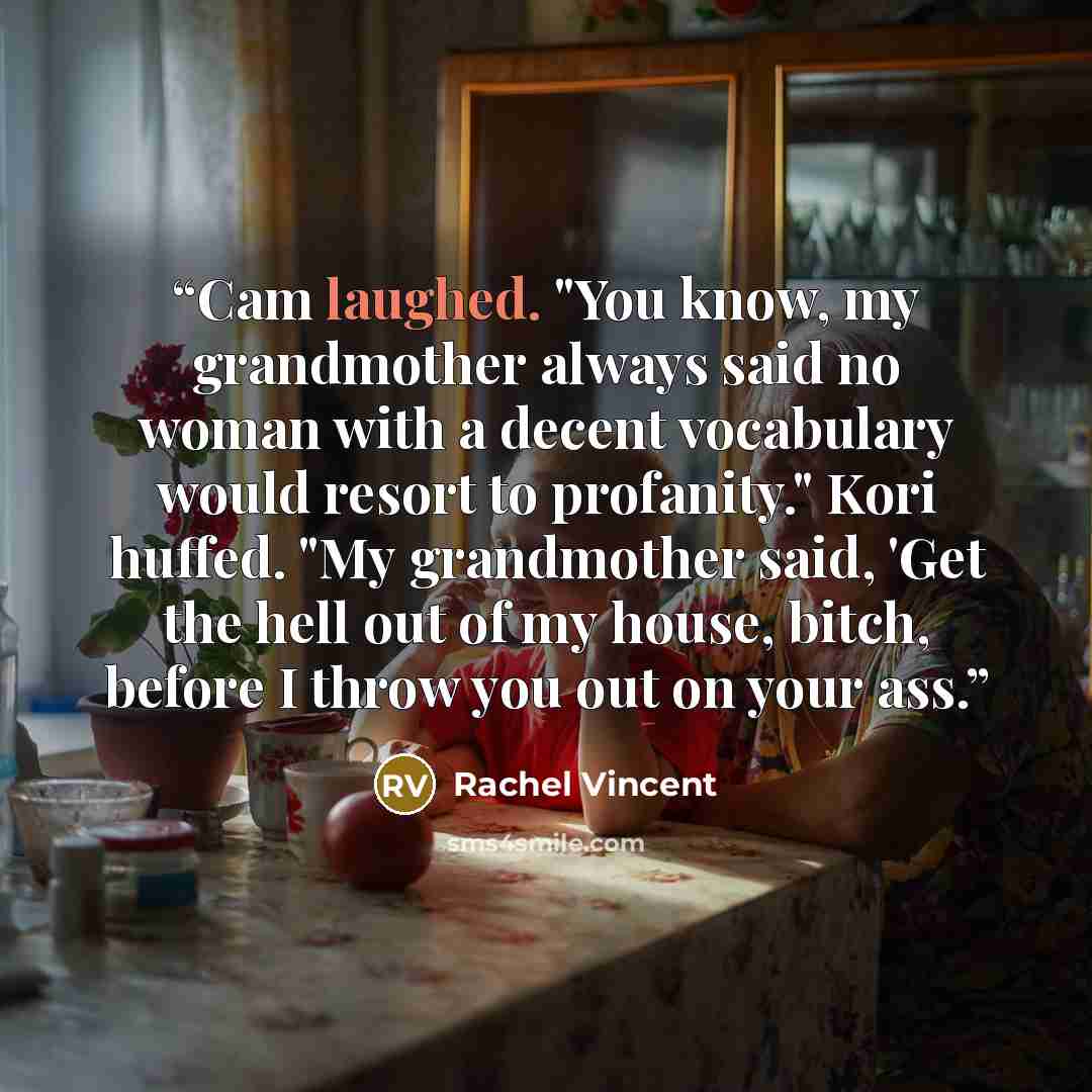 “Cam laughed. "You know, my grandmother always said no woman with a decent vocabulary would resort to profanity." Kori huffed. "My grandmother said, 'Get the hell out of my house, bitch, before I throw you out on your ass.” quote by Rachel Vincent