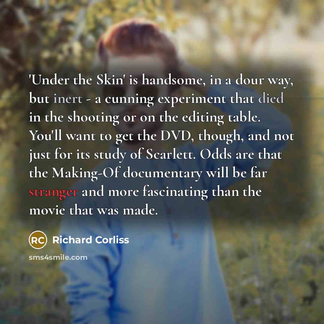 “'Under the Skin' is handsome, in a dour way, but inert - a cunning experiment that died in the shooting or on the editing table. You'll want to get the DVD, though, and not just for its study of Scarlett. Odds are that the Making-Of documentary will be far stranger and more fascinating than the…” quote by Richard Corliss