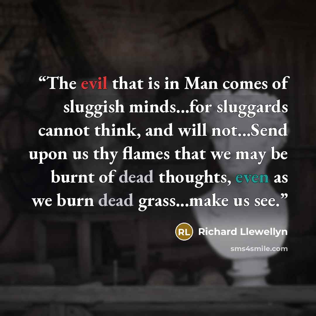 “The evil that is in Man comes of sluggish minds...for sluggards cannot think, and will not...Send upon us thy flames that we may be burnt of dead thoughts, even as we burn dead grass...make us see.” quote by Richard Llewellyn