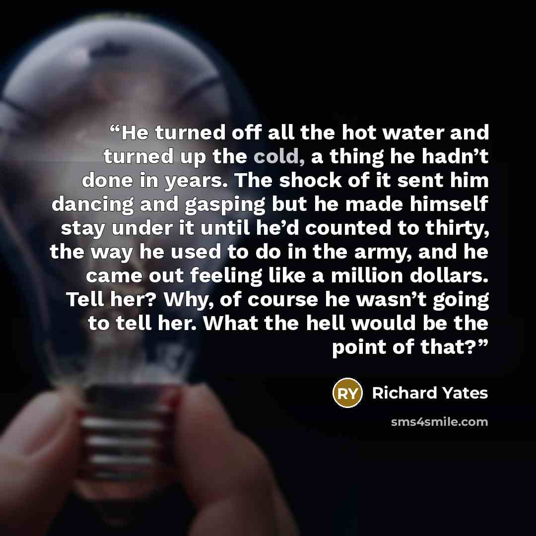 “He turned off all the hot water and turned up the cold, a thing he hadn’t done in years. The shock of it sent him dancing and gasping but he made himself stay under it until he’d counted to thirty, the way he used to do in the army, and he came out feeling like a million dollars. Tell her? Why, of…” quote by Richard Yates