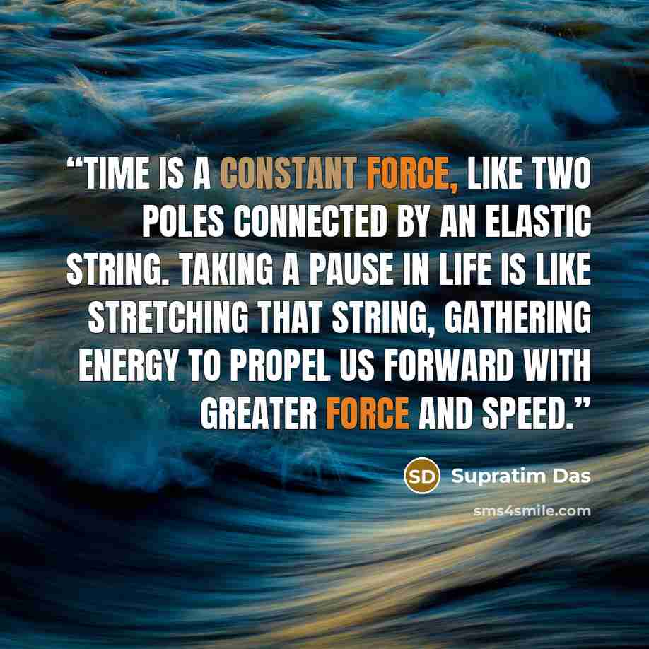 “Time is a constant force, like two poles connected by an elastic string. Taking a pause in life is like stretching that string, gathering energy to propel us forward with greater force and speed.” quote by Supratim Das