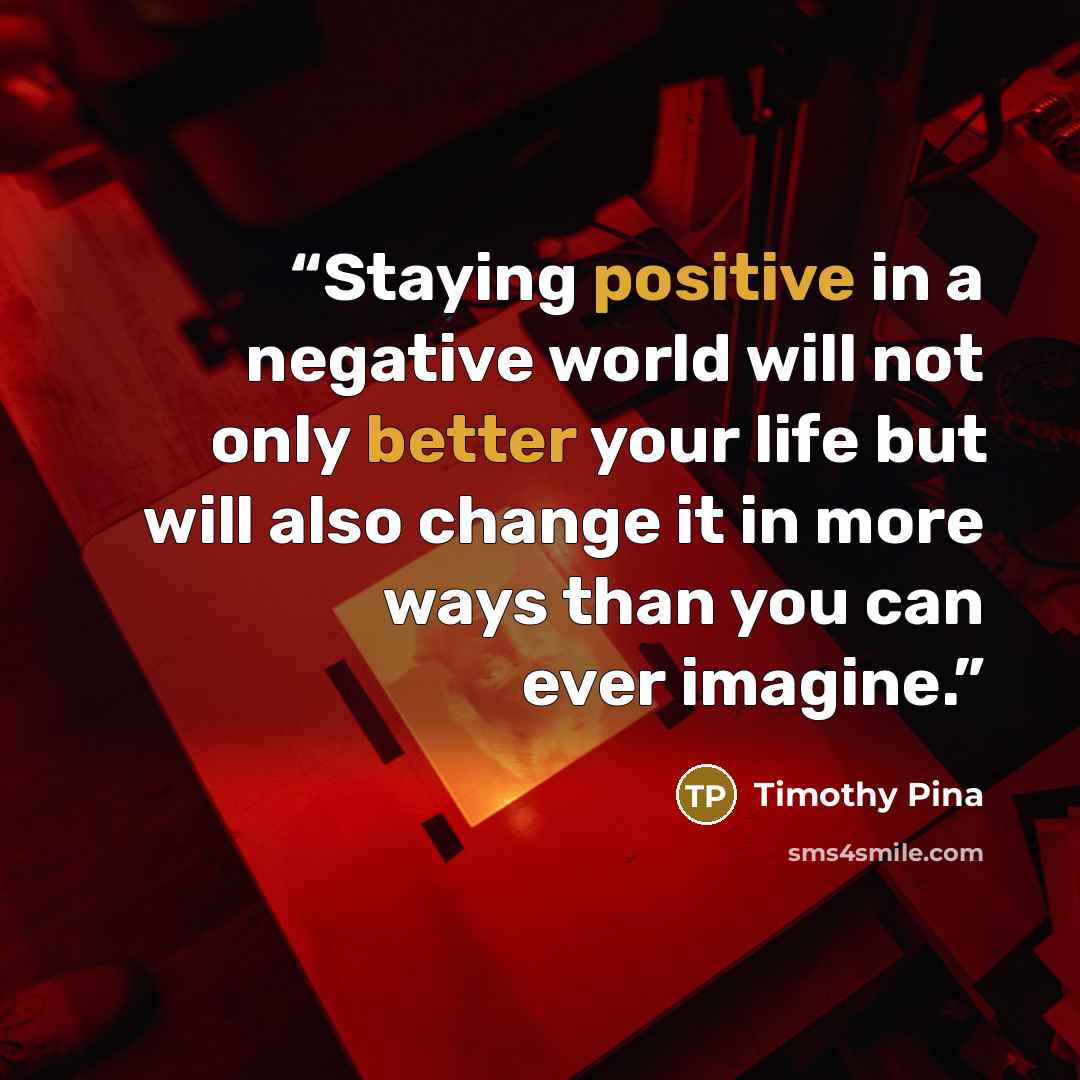 “Staying positive in a negative world will not only better your life but will also change it in more ways than you can ever imagine.” quote by Timothy Pina