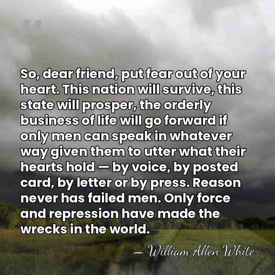 So, dear friend, put fear out of your heart. This nation will&hellip; - William Allen White
