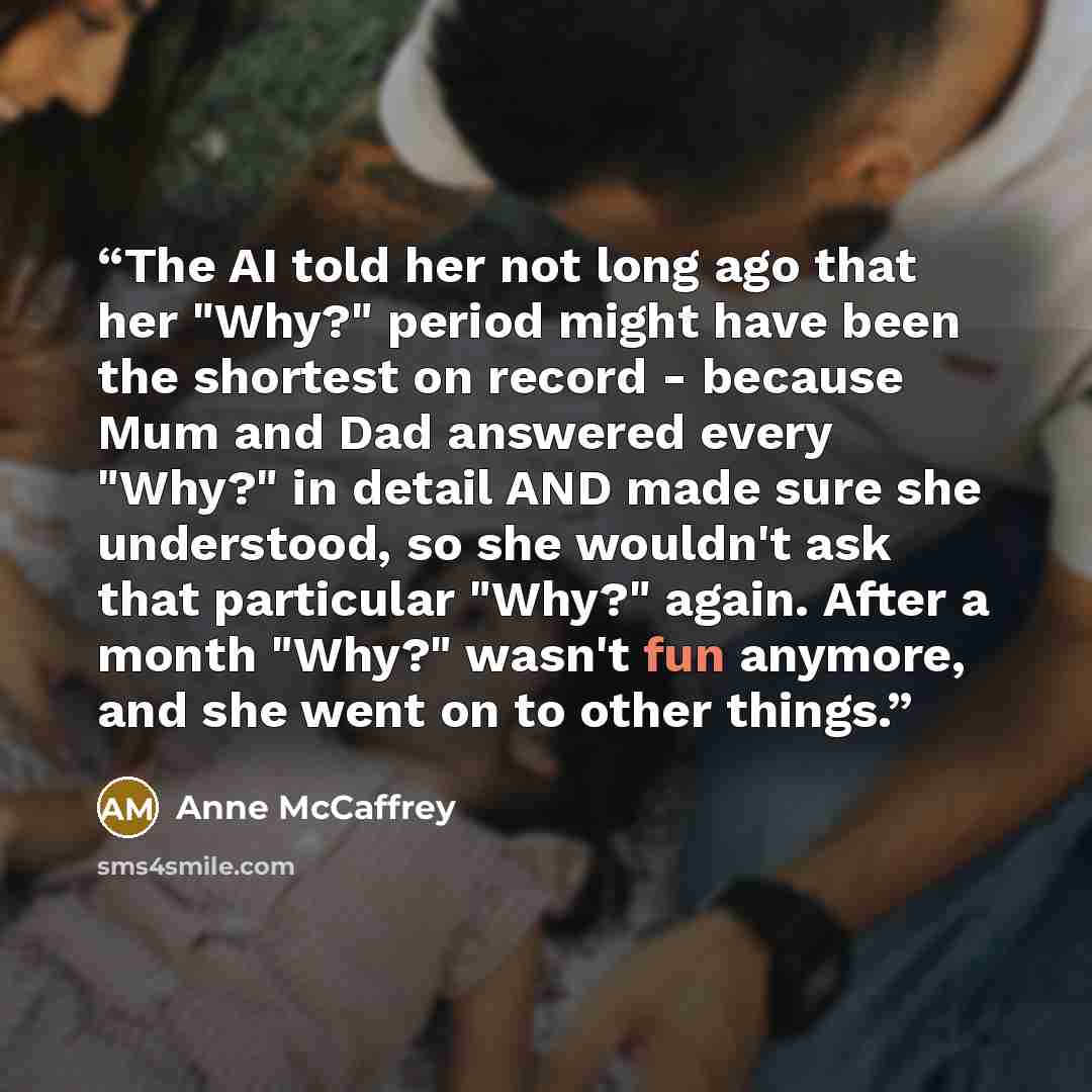 “The AI told her not long ago that her "Why?" period might have been the shortest on record - because Mum and Dad answered every "Why?" in detail AND made sure she understood, so she wouldn't ask that particular "Why?" again. After a month "Why?" wasn't fun anymore, and she went on to other things.” quote by Anne McCaffrey