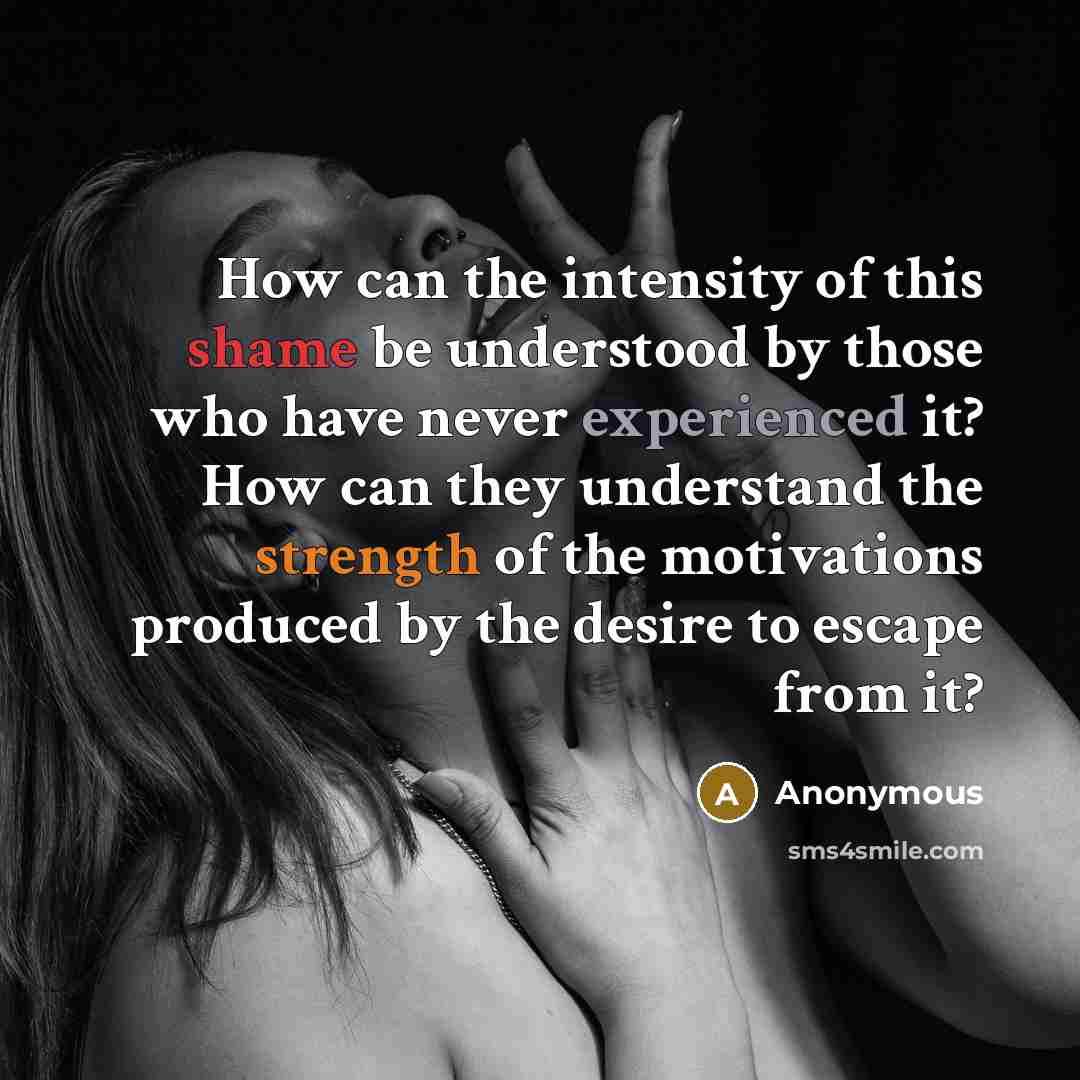 “How can the intensity of this shame be understood by those who have never experienced it? How can they understand the strength of the motivations produced by the desire to escape from it?” quote by Anonymous