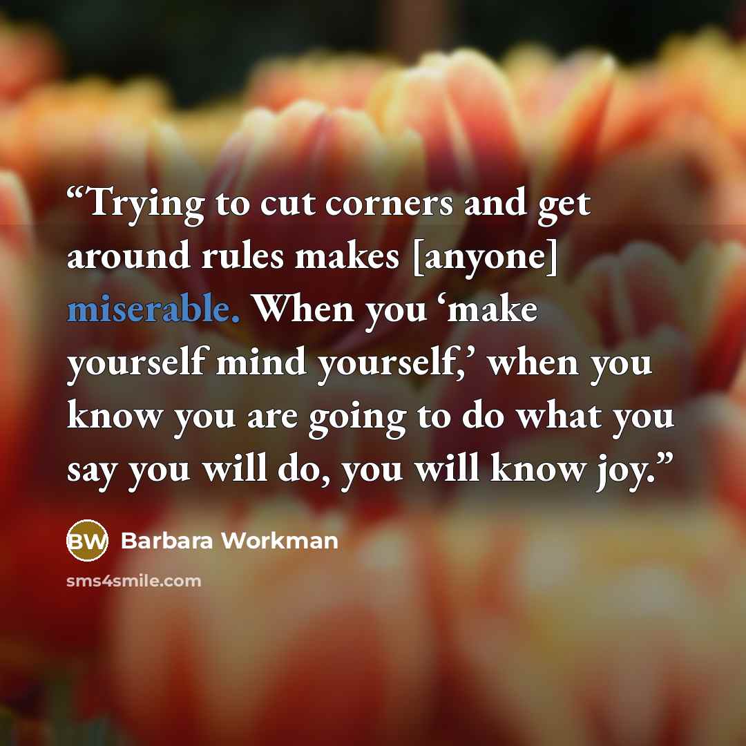 “Trying to cut corners and get around rules makes [anyone] miserable. When you ‘make yourself mind yourself,’ when you know you are going to do what you say you will do, you will know joy.” quote by Barbara Workman