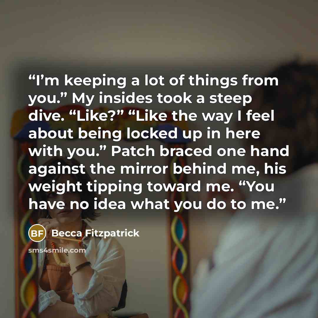 “I’m keeping a lot of things from you.” My insides took a steep dive. “Like?” “Like the way I feel about being locked up in here with you.” Patch braced one hand against the mirror behind me, his weight tipping toward me. “You have no idea what you do to me.” quote by Becca Fitzpatrick