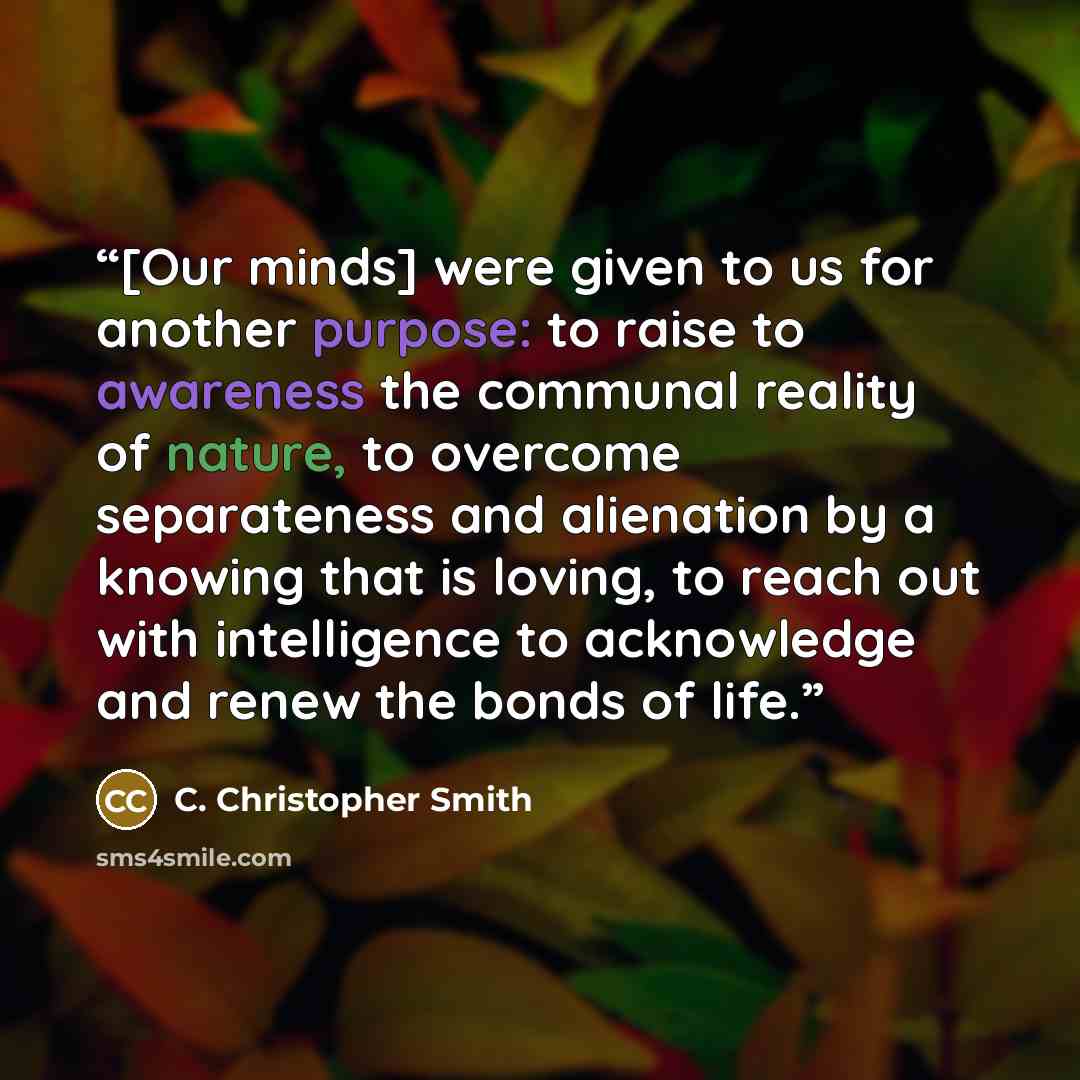 “[Our minds] were given to us for another purpose: to raise to awareness the communal reality of nature, to overcome separateness and alienation by a knowing that is loving, to reach out with intelligence to acknowledge and renew the bonds of life.” quote by C. Christopher Smith