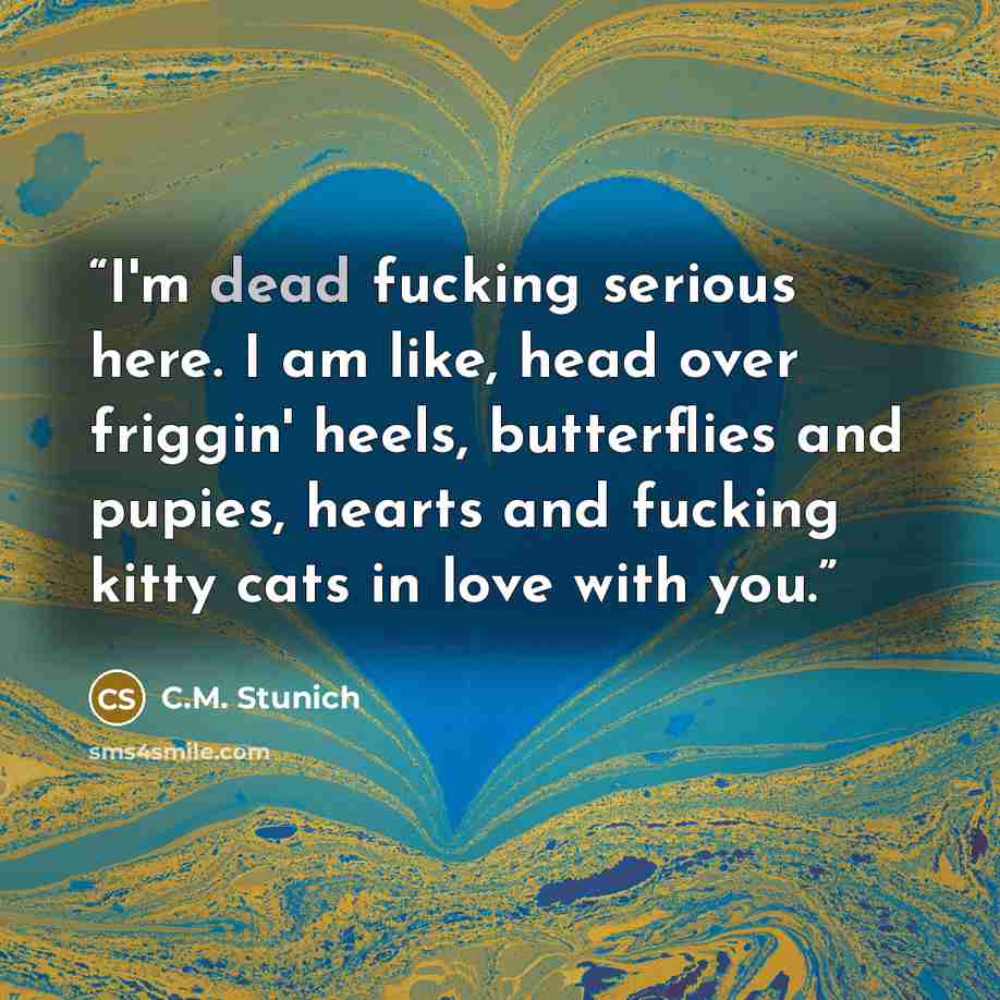 “I'm dead fucking serious here. I am like, head over friggin' heels, butterflies and pupies, hearts and fucking kitty cats in love with you.” quote by C.M. Stunich