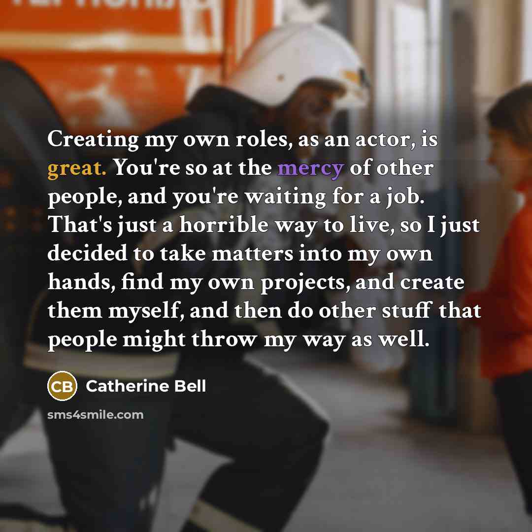 “Creating my own roles, as an actor, is great. You're so at the mercy of other people, and you're waiting for a job. That's just a horrible way to live, so I just decided to take matters into my own hands, find my own projects, and create them myself, and then do other stuff that people might throw…” quote by Catherine Bell