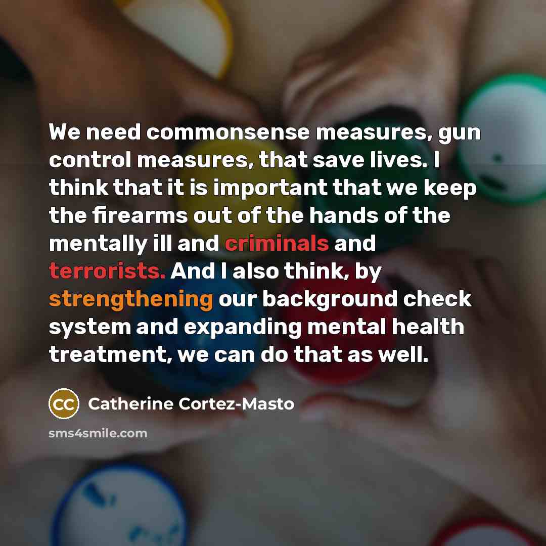 “We need commonsense measures, gun control measures, that save lives. I think that it is important that we keep the firearms out of the hands of the mentally ill and criminals and terrorists. And I also think, by strengthening our background check system and expanding mental health treatment, we…” quote by Catherine Cortez-Masto