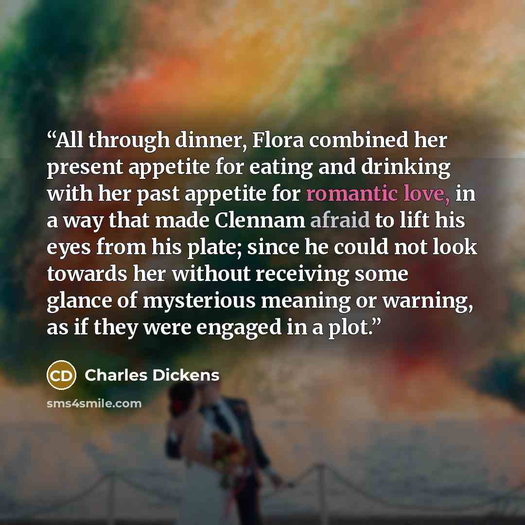 “All through dinner, Flora combined her present appetite for eating and drinking with her past appetite for romantic love, in a way that made Clennam afraid to lift his eyes from his plate; since he could not look towards her without receiving some glance of mysterious meaning or warning, as if…” quote by Charles Dickens