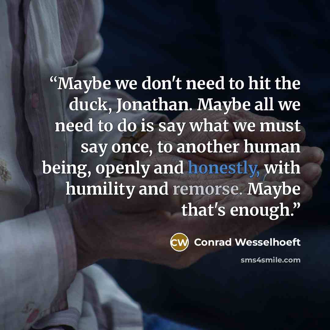“Maybe we don't need to hit the duck, Jonathan. Maybe all we need to do is say what we must say once, to another human being, openly and honestly, with humility and remorse. Maybe that's enough.” quote by Conrad Wesselhoeft