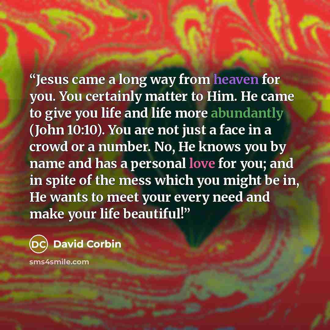 “Jesus came a long way from heaven for you. You certainly matter to Him. He came to give you life and life more abundantly (John 10:10). You are not just a face in a crowd or a number. No, He knows you by name and has a personal love for you; and in spite of the mess which you might be in, He wants…” quote by David Corbin
