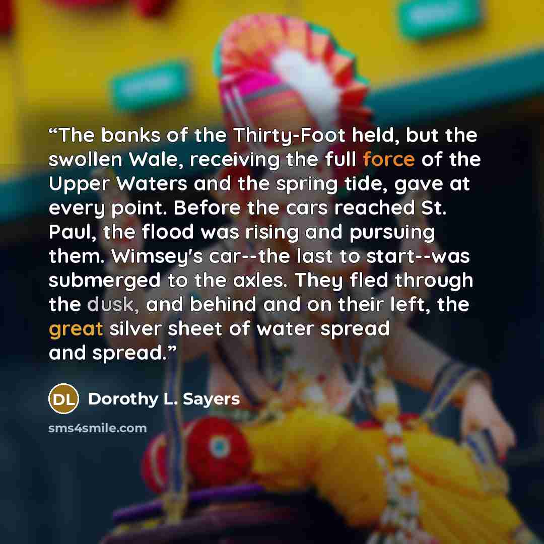 “The banks of the Thirty-Foot held, but the swollen Wale, receiving the full force of the Upper Waters and the spring tide, gave at every point. Before the cars reached St. Paul, the flood was rising and pursuing them. Wimsey's car--the last to start--was submerged to the axles. They fled through…” quote by Dorothy L. Sayers