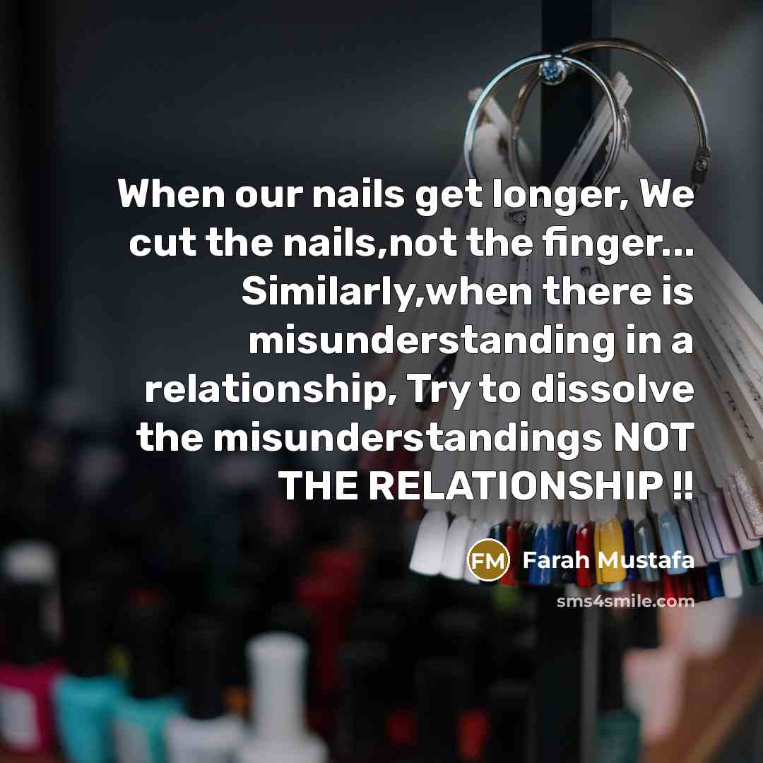 “When our nails get longer, We cut the nails,not the finger... Similarly,when there is misunderstanding in a relationship, Try to dissolve the misunderstandings NOT THE RELATIONSHIP !!” quote by Farah Mustafa