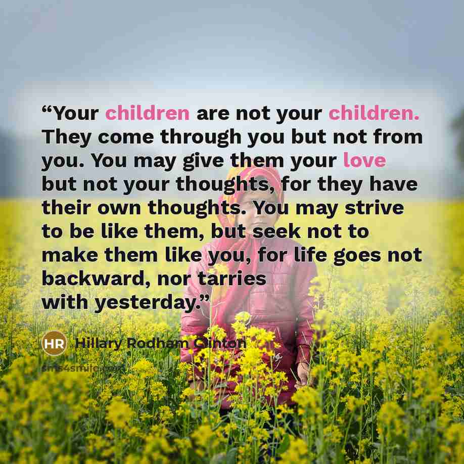 “Your children are not your children. They come through you but not from you. You may give them your love but not your thoughts, for they have their own thoughts. You may strive to be like them, but seek not to make them like you, for life goes not backward, nor tarries with yesterday.” quote by Hillary Rodham Clinton