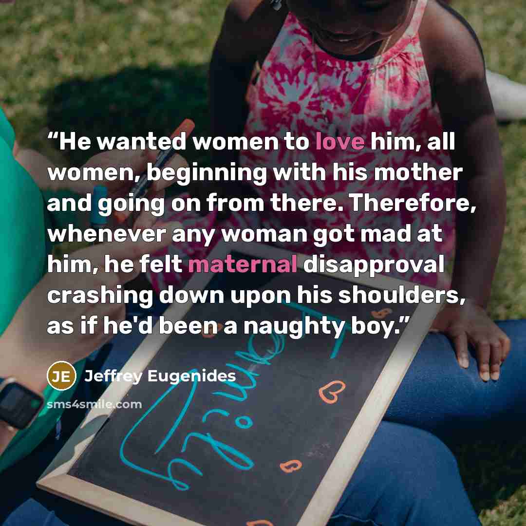 “He wanted women to love him, all women, beginning with his mother and going on from there. Therefore, whenever any woman got mad at him, he felt maternal disapproval crashing down upon his shoulders, as if he'd been a naughty boy.” quote by Jeffrey Eugenides