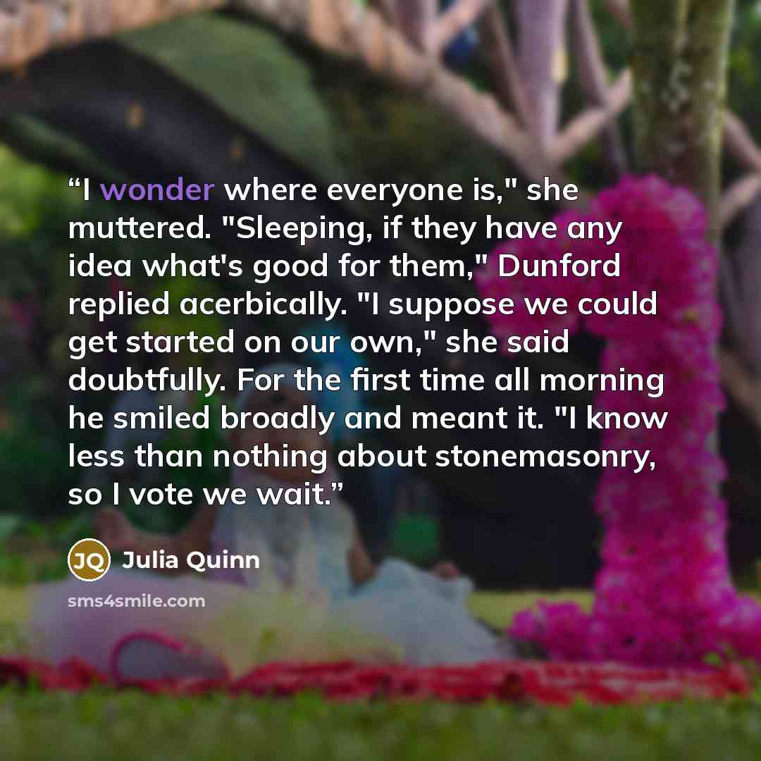 “I wonder where everyone is," she muttered. "Sleeping, if they have any idea what's good for them," Dunford replied acerbically. "I suppose we could get started on our own," she said doubtfully. For the first time all morning he smiled broadly and meant it. "I know less than nothing about…” quote by Julia Quinn