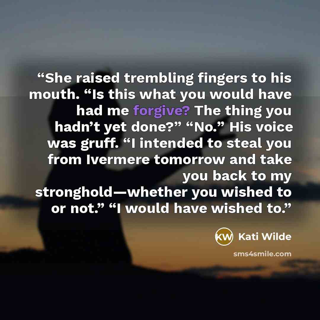 “She raised trembling fingers to his mouth. “Is this what you would have had me forgive? The thing you hadn’t yet done?” “No.” His voice was gruff. “I intended to steal you from Ivermere tomorrow and take you back to my stronghold—whether you wished to or not.” “I would have wished to.” quote by Kati Wilde