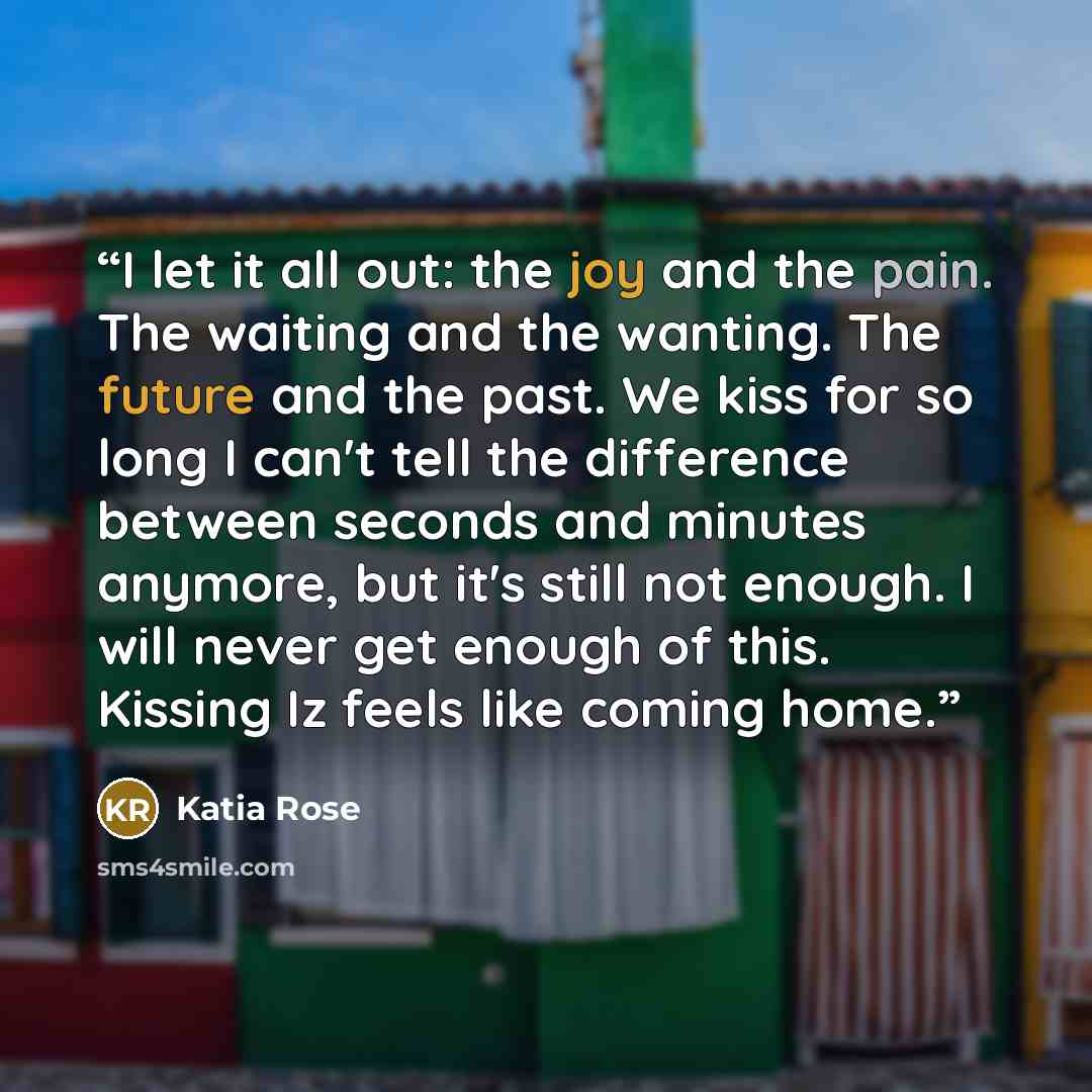 “I let it all out: the joy and the pain. The waiting and the wanting. The future and the past. We kiss for so long I can't tell the difference between seconds and minutes anymore, but it's still not enough. I will never get enough of this. Kissing Iz feels like coming home.” quote by Katia Rose