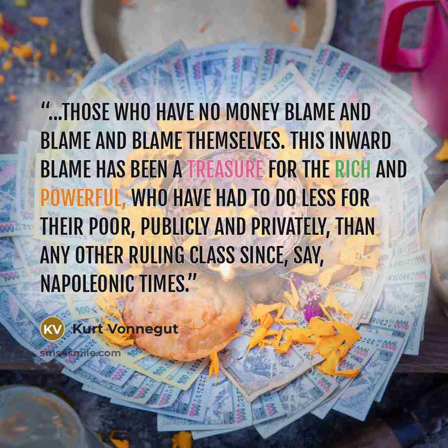 “...those who have no money blame and blame and blame themselves. This inward blame has been a treasure for the rich and powerful, who have had to do less for their poor, publicly and privately, than any other ruling class since, say, Napoleonic times.” quote by Kurt Vonnegut