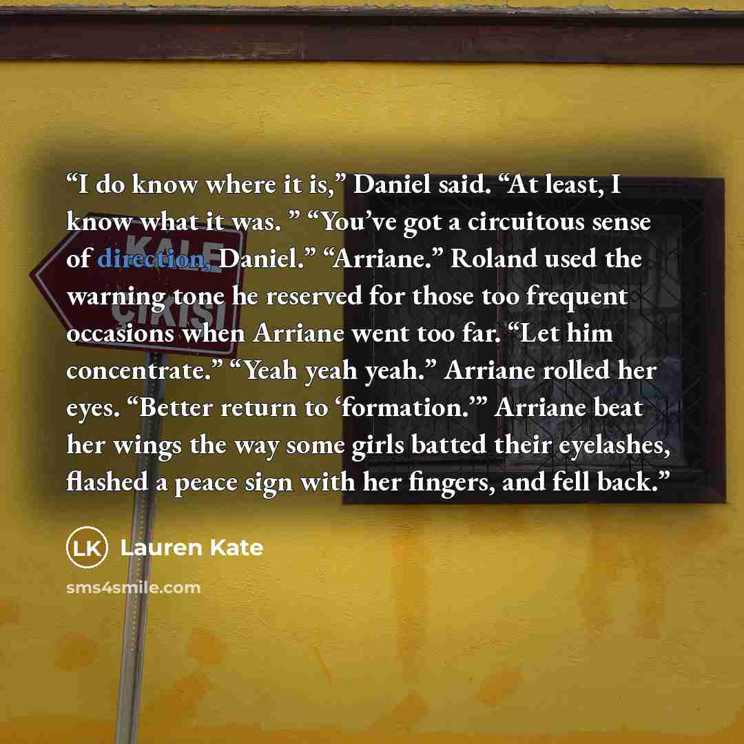 “I do know where it is,” Daniel said. “At least, I know what it was. ” “You’ve got a circuitous sense of direction, Daniel.” “Arriane.” Roland used the warning tone he reserved for those too frequent occasions when Arriane went too far. “Let him concentrate.” “Yeah yeah yeah.” Arriane rolled her…” quote by Lauren Kate