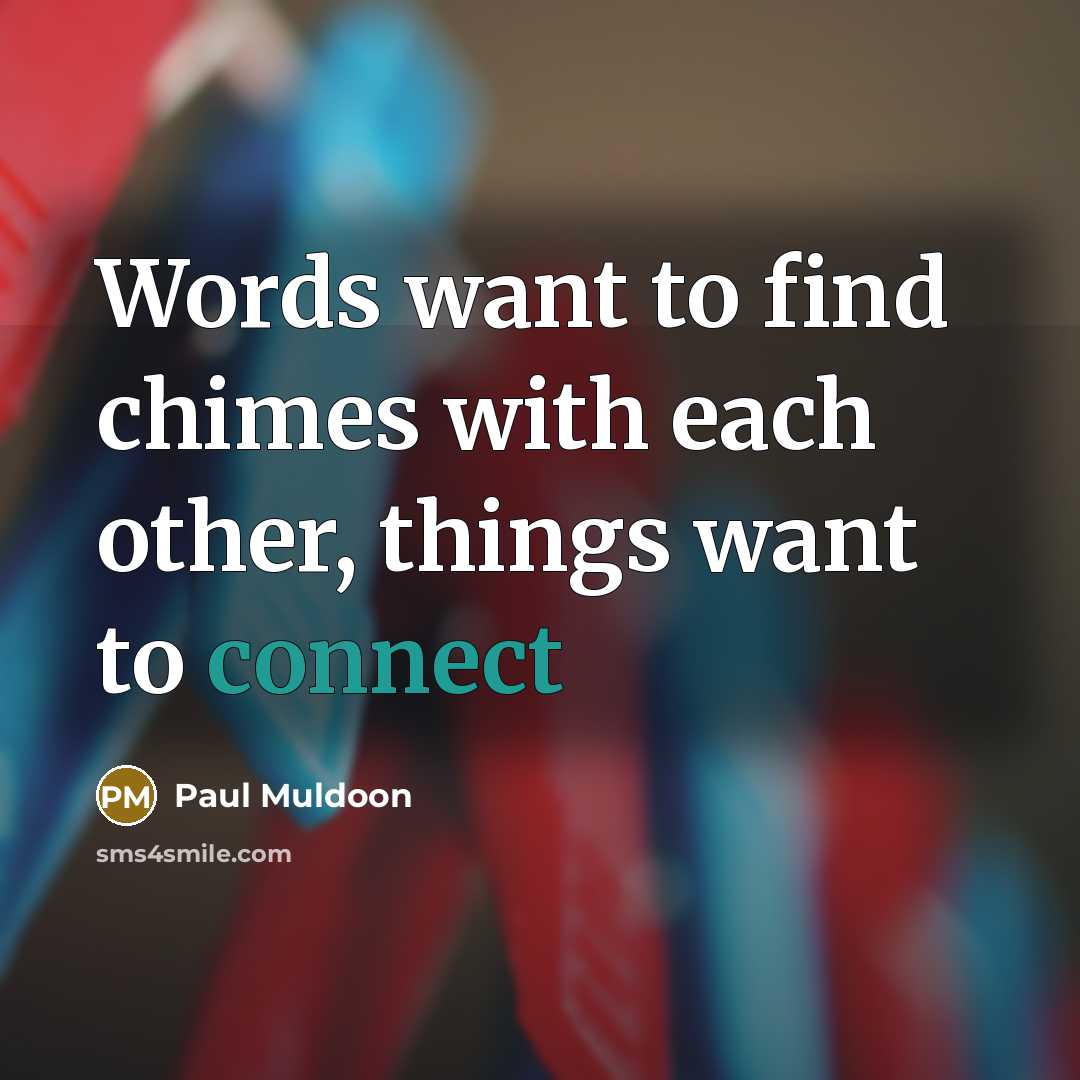 “Words want to find chimes with each other, things want…” quote by Paul Muldoon