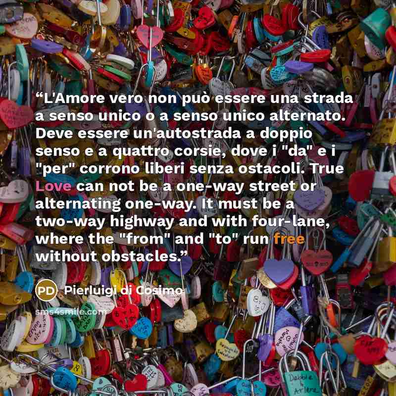 “L'Amore vero non può essere una strada a senso unico o a senso unico alternato. Deve essere un'autostrada a doppio senso e a quattro corsie, dove i "da" e i "per" corrono liberi senza ostacoli. True Love can not be a one-way street or alternating one-way. It must be a two-way highway and with…” quote by Pierluigi di Cosimo