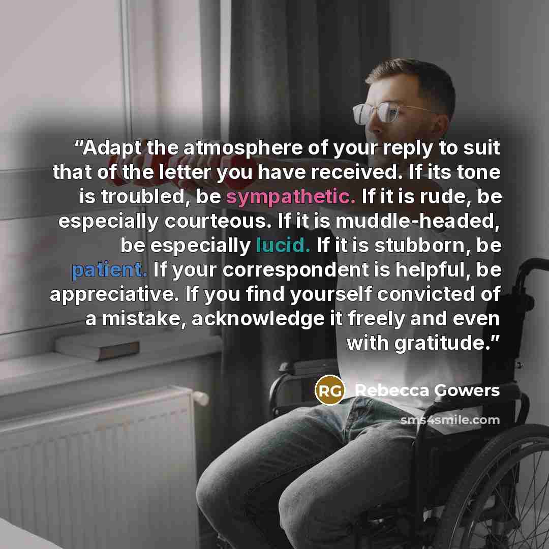 “Adapt the atmosphere of your reply to suit that of the letter you have received. If its tone is troubled, be sympathetic. If it is rude, be especially courteous. If it is muddle-headed, be especially lucid. If it is stubborn, be patient. If your correspondent is helpful, be appreciative. If you…” quote by Rebecca Gowers