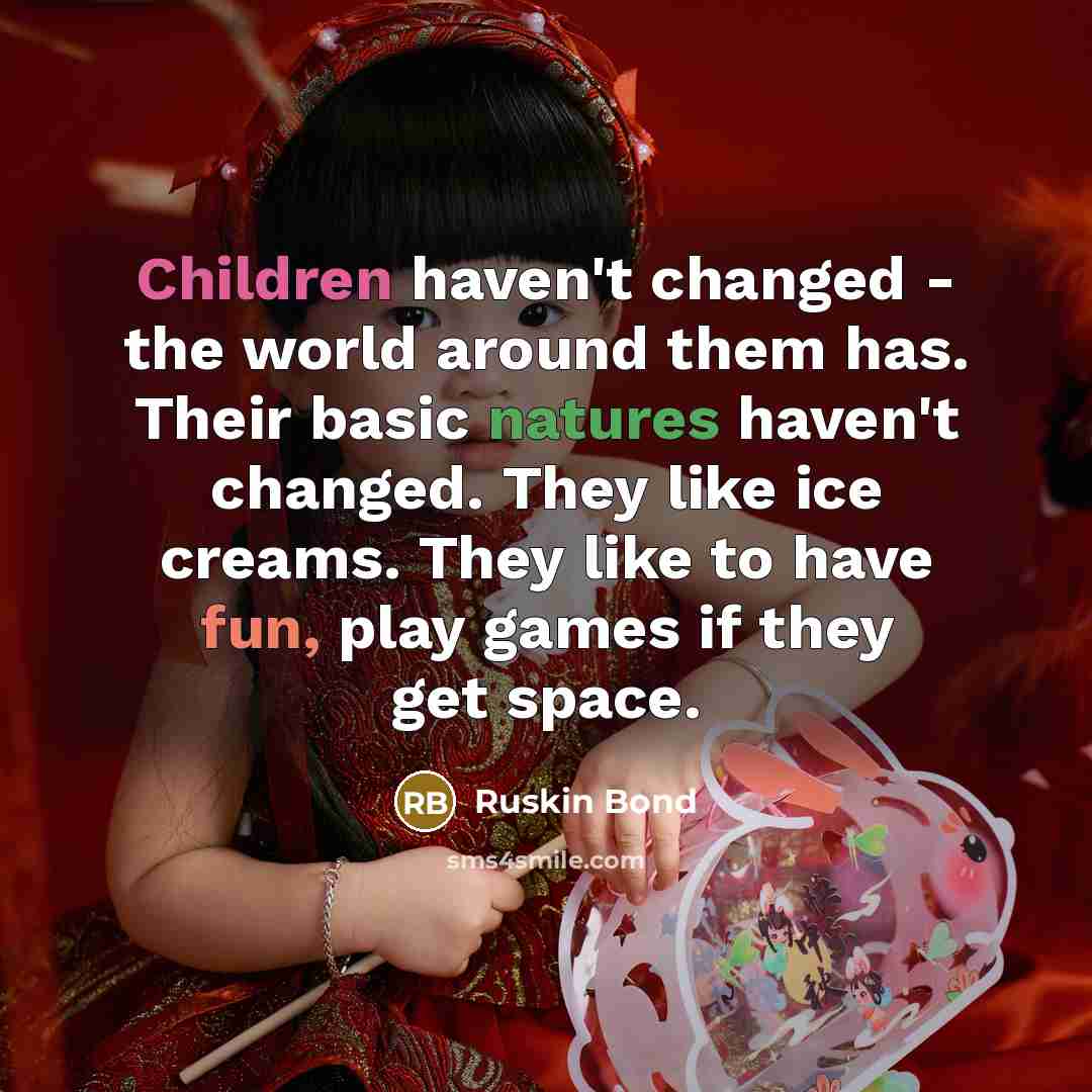 “Children haven't changed - the world around them has. Their basic natures haven't changed. They like ice creams. They like to have fun, play games if they get space.” quote by Ruskin Bond