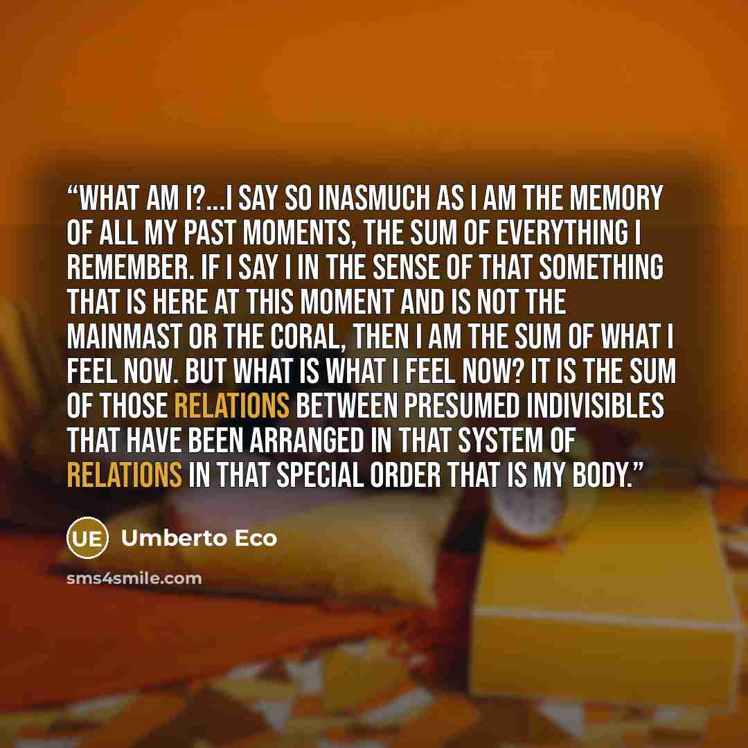 “What am I?...I say so inasmuch as I am the memory of all my past moments, the sum of everything I remember. If I say I in the sense of that something that is here at this moment and is not the mainmast or the coral, then I am the sum of what I feel now. But what is what I feel now? It is the sum…” quote by Umberto Eco