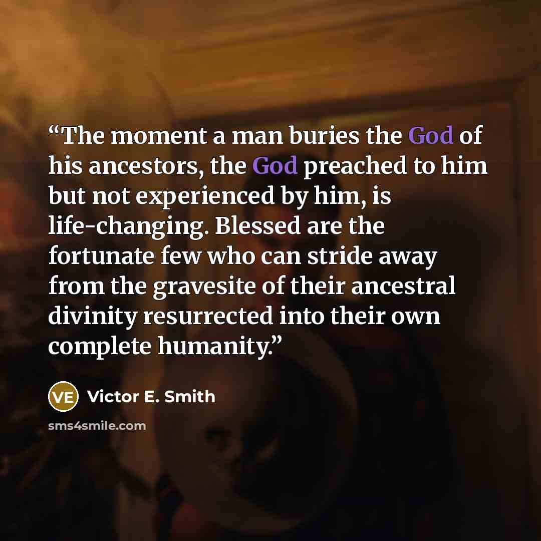 “The moment a man buries the God of his ancestors, the God preached to him but not experienced by him, is life-changing. Blessed are the fortunate few who can stride away from the gravesite of their ancestral divinity resurrected into their own complete humanity.” quote by Victor E. Smith