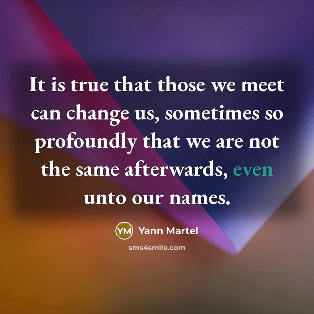 “It is true that those we meet can change us, sometimes so profoundly that we are not the same afterwards, even unto our names.” quote by Yann Martel