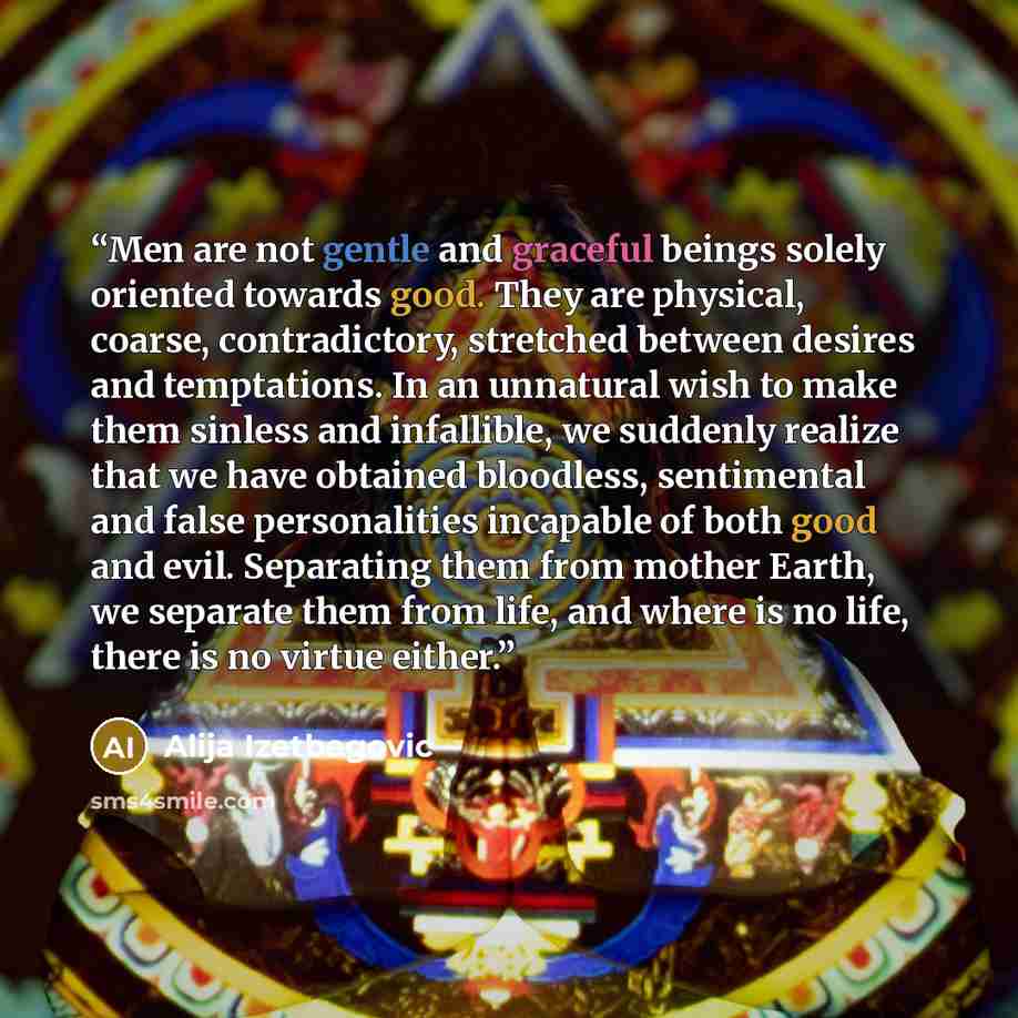 “Men are not gentle and graceful beings solely oriented towards good. They are physical, coarse, contradictory, stretched between desires and temptations. In an unnatural wish to make them sinless and infallible, we suddenly realize that we have obtained bloodless, sentimental and false…” quote by Alija Izetbegović